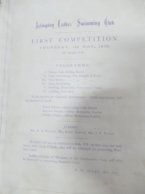 Photo of leaflet of Arlington Ladies Swimming Club First Competition. Thursday 4 November 1875 at 11.30am. Programme: I Plunge from Diving Board II Plain Swimming, One Length of Pond III Side stroke, One Length of Pond IV Back Swimming, One Length of Pond V Sculling, Head first, Once across Pond VI Sculling, feet first, Once across Pond To be decided for graceful performance Little importance will be attached to speed. First Prize: Gold Cross Club medal Second Prize: Silver Monogram Locket Third prize: Silver Monogram Locket Judges: Mrs R G Findlay, Mrs Rob’t Gibson, Mrs JP. Paton Members will not be restricted to Rule VII on that date but may invite their Lady Friends who will be admitted on presenting Member’s Card. Ladies, relatives of Members of the Gentleman’s Club, will also be submitted on presenting Member’s Card. F W Allan, Hon. Sec.