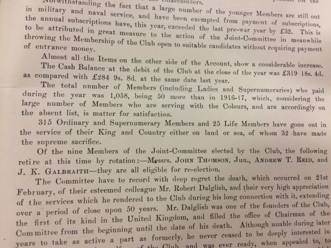 “Not withstanding the fact that a larger number of the younger member are still out in military and naval service and have been exempted from payment of subscriptions the annual subscriptions have, this year, exceeded the last pre-war year by £32. This is to be attributed in great measure to the action of the Joint-Committee in meanwhile throwing the Membership open to suitable candidates without requiring payment of entrance money. Almost all the Items on the other side of the Account show a considerable increase. The cash balance at the Debit of the Club at the close of year was £319 18s 4d as compared with £284 9s 8d at the same date last year. The total number of members (including Ladies and Supernumeraries) who paid during the year was 1,058, being 50 more than in 1916-17, which considering the large number of Members who are serving with the Colours, and are accordingly on the absent list is matter for satisfaction. 315 Ordinary and Supernumerary Members and 25 Life Members have gone out in the service of their King and Country either on land or sea, of whom 32 have made the supreme sacrifice.”