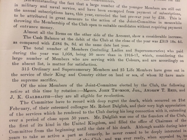 “Not withstanding the fact that a larger number of the younger member are still out in military and naval service and have been exempted from payment of subscriptions the annual subscriptions have, this year, exceeded the last pre-war year by £32. This is to be attributed in great measure to the action of the Joint-Committee in meanwhile throwing the Membership open to suitable candidates without requiring payment of entrance money. Almost all the Items on the other side of the Account show a considerable increase. The cash balance at the Debit of the Club at the close of year was £319 18s 4d as compared with £284 9s 8d at the same date last year. The total number of members (including Ladies and Supernumeraries) who paid during the year was 1,058, being 50 more than in 1916-17, which considering the large number of Members who are serving with the Colours, and are accordingly on the absent list is matter for satisfaction. 315 Ordinary and Supernumerary Members and 25 Life Members have gone out in the service of their King and Country either on land or sea, of whom 32 have made the supreme sacrifice.”