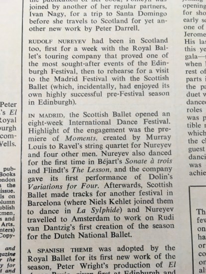 Text from Dance Diary saying “Rudolf Nureyev had been in Scotland too, first for a week with the Royal Ballet’s touring company that proved one of the most sought-after events of the Edinburgh Festival, then to rehearse for a visit to the Madrid Festival with the Scottish Ballet (which, incidentally, had enjoyed its own highly successful pre-Festival season in Edinburgh).   “In Madrid, the Scottish Ballet opened an eight-week International Dance Festival. Highlight of this engagement was the premiere of Moments, created by Murray Louis to Ravel’s string quartet for Nureyev and four other men. Nureyev also danced for the first time in Béjart’s Sonate à troisand Flindt’s The Lesson, and the company gave its first performance of Dolin’s Variations for Four. Afterwards, Scottish Ballet made tracks for another festival in Barcelona (where Niels Kehlet joined them to dance in La Sylphide) and Nureyev travelled to Amsterdam to work on Rudi van Dantzig’s first creation of the season for the Dutch National Ballet.”