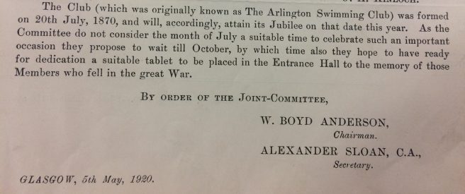 “The Club (which was originally known as The Arlington Swimming Club) was formed on 20th July 1870, and will, accordingly, attain its Jubilee on that data this year. As the Committee do not consider the months of July as suitable time for celebrate such an important occasion they propose to wait till October, by which time also they hope to have ready for dedication a suitable tablet to be planned in the Entrance Hall to the memory of those Members who fell in the Great War. By order of the Joint Committee W Boyd Anderson, Chairman, Alexander Sloan C.A., Secretary. Glasgow, 5th May 1920