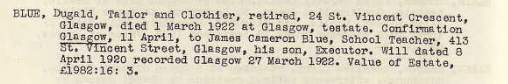 Blue, Dugald, Tailor and Clothier, retired, 24 St Vincent Street Crescent, Glasgow, died 1 March 1922 at Glasgow, testate. Confirmation Glasgow, 11 April, to James Cameron Blue, School teacher, 413 St Vincent Street, Glasgow, his son, Executor. Will dated 8 April 1920 recorded Glasgow 27 March 1922. Value of estate £1982:16:3.