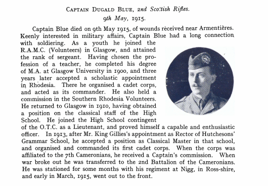Captain Dugald Blue, 2 Scottish Rifles, 9th May 1915 Captain Blue died on 9th May 1915, of wounds received near Armentières. Keenly interested in military affairs, captain Blue had along connection with soldiering. As a youth he joined the R.A.M.C (Volunteers) in Glasgow, and attained the rank of sergeant. Having chosen the profession of teacher, he completed his degree of MA at Glasgow University in 1900, and three years later accepted a scholastic appointment in Rhodesia. There he organised a cadet corps, and acted as its commander. He also held a commission in the Southern Rhodesia Volunteers. He returned to Glasgow in 1910, having obtained a position on the classical staff of the High School. He joined the High School contingent of the O.T.C. as a Lieutenant, and proved himself a capable and enthusiastic officer. In 1913, after Mr King Gillies’s appointment as Rector of Hutchesons’ Grammar School, he accepted a position as Classical Master in that school, and organised and commanded its first cadet corps. When the corps was affiliated to the 7th Cameronians, he received a Captain’s commission. When war broke out he was transferred to the 2nd Battalion of the Cameronians . He was stationed for some months with his regiment at Nigg, in Ross-shire, and early in March, 1915, went out to the front.