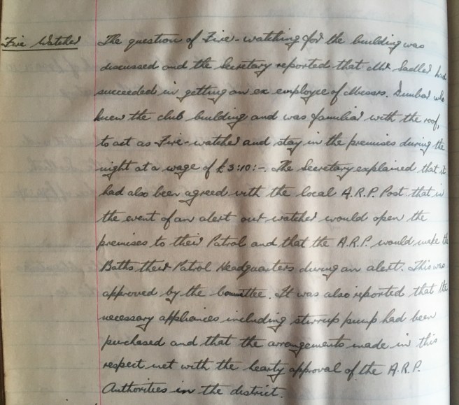 The question of fire watching for the building was discussed and the Secretary reported that Mr Sadler had succeeded in getting an ex-employee of Messrs. Dunbar who knew the club building and was familiar with the roof to act as fire-watcher and stay in the premises during the night at a wage of £3 10s 0d. The Secretary explained that it had also been agreed with the local A.R P. Post that in the event of an alert our watcher would open the premises to their patrol and that the A.R.P would make the Baths their patrol headquarters during an alert. This was approved by the Committee. It was also reported that the necessary appliances including stirrup pump had been purchased and that the arrangements made in this respect met with the hearty approval of the A.R.P authorities in the district.