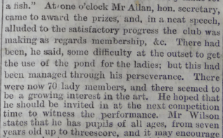 At one o'clock Mr Allan, hon. secretary, came to award the prizes, and, in a neat speech, alluded to the satisfactory progress the club was making as regards membership, &c. There had been, he said, some difficultty at the outset to get the use of the pond for the ladies; but this had been managed through his perseverance. There were now 70 lady members, and there seemed to be a growing interest in the art. He hoped that he should be invited in at the next competition time to witness the performance. Mr WiIson states that he has pupils of all ages from seven years old up to threescore..."