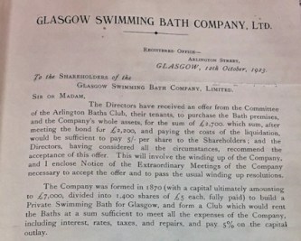 Glasgow Swimming Bath Company Ltd, 12 October 1923 To the shareholders of the Glasgow Swimming Bath Company Ltd Sir or Madam, The Directors have received an offer from the Committee of the Arlington Baths Club, their tenants, to purchase the Bath premises and the Company’s whole assets, for the sum of £2,700, which sum , after meeting the bond for £2, 200, and paying the costs of the liquidation would be sufficient to pay 5/- per share to the Shareholders; and the Directors, having considered all the circumstances, recommend the acceptance of this offer. This will involve the winding up of the Company, and I enclose Notice of the Extraordinary General Meetings of the Company necessary to accept the offer and to pass the usual winding up resolutions. The Company was formed in 1870 (with a capital ultimately amounting to £7,000, divided into 1,400 shares of £5 each, fully paid) to build a Private Swimming Bath for Glasgow, and form a Club which would rent the Baths at a sum sufficient to meet all the expenses of the Company including interest, rates, taxes, and repairs, and pay %5 on the capital outlay.