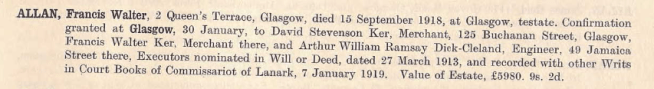 ALLAN, Francis Walter, 2 Queen's Terrace, Glasgow, dies 15 Spetember 1918, at Glasgow , testate. Confirmation granted at Glasgow, 30 January, to David Stevenson Ker, Mercahnt, 125 Buchanan Street, Glasgow, Francis Walter Ker, Merchant there, ad Arthur William Ramsey Dick-Cleland, Engineer, 49 Jamaica Street there. Executors nominatd in Wil or Deed, dated 27 MArch 1913, and recorded with other Writs in Court Books of Commissariot of Lanark, 7 January 1919. Value of Estate, £5980. 9s. 2d.