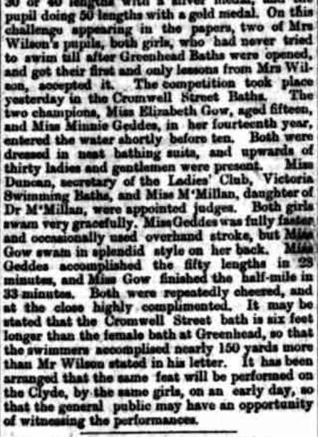 "On this challenge appearing in the papers, two of Mrs Wilson’s pupils, both girls, who had never tried to swim till after Greenhead Baths were opened and got their first and only lessons from Mrs Wilson, accepted it. The competition took place yesterday in the Cromwell Street Baths. The two champions, Miss Elizabeth Gow, aged fifteen, and Miss Minnie Geddes, in her fourteenth year, entered the water shortly before ten. Both were dressed in neat bathing suits, and upwards of thirty ladies and gentlemen were present. Miss Duncan, secretary of the Ladies Club, Victoria Swimming Baths, and Miss McMillan, daughter to Dr McMillan, were appointed judges. Both girls swam very gracefully. Miss Geddes was fully faster and occasionally used overhand stroke, but Miss Gow swam in splendid style on her back. Miss Geddes accomplished the fifty lengths in 23 minutes, and Miss Gow finished the half mile in 33 minutes. Both were repeatedly cheered and at the close highly complimented. It may be stated that the Cromwell Street bath is six feet longer than the female bath at Greenhead, so that the swimmers accomplished nearly 150 yards more than Mr Wilson stated in his letter. It has been arranged that the same feat will be performed on the Clyde, by the same girls, on an a early day, so that the general public may have an opportunity of witnessing the performances."