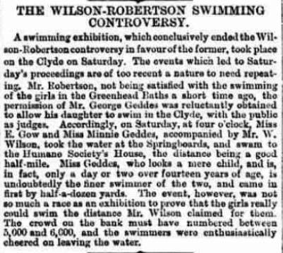 "The Wilson-Robertson Swimming Controversy A swimming exhibition which conclusively ended the Wilson-Robertson controversy in favour of the former, took place on the Clyde on Saturday. The events with led to Saturday’s proceedings are of too recent a nature to need repeating. Mr Robertson, not being satisfied with the swimming of the girls in the Greenhead Baths a short time ago, the permission of Mr George Geddes was reluctantly obtained to allow his daughter to swim in the Clyde with the public as judges. Accordingly, on Saturday, at four o’clock, Miss E Gow and Miss Minnie Geddes, accompanied by Mr W Wilson, took the water at the Springboards, and swam to the Humane Society’s House, the distance being a good half mile. Miss Geddes, who looks a mere child, and is, in fact, only a day or two over fourteen years of age, is undoubtedly the finer swimmer of the two, and came in first by half-a-dozen yards. The event, however, was not so much a race as an exhibition to prove that the girls really could swim the distance Mr Wilson claimed for them. The crowd on the bank must have numbered between 5,000 and 6,000, and the swimmers were enthusiastically cheered on leaving the water."