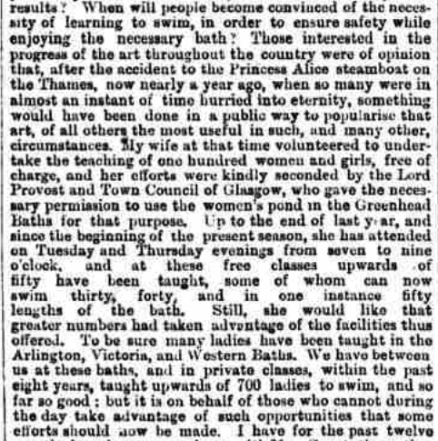 "Those interested in the progress of the art throughout the country were of the opinion that after the accident to the Princess Alice steamboat on the Thames, now nearly a year ago, when so many were in almost an instant of time hurried into eternity something would have been done in a public way to popularise the learning of the art, of all others the most useful in such and many other circumstances. My wife at that time volunteered to undertake the teaching of one hundred women and girls free of charge, and her efforts were kindly seconded by the Lord provost and Town Council of Glasgow, who gave the necessary permission to use the women’s pond in the Greenhead Baths for that purpose. Up to the end of last year, and since the beginning of the present season, she has attended on Tuesday and Thursday evenings from seven to nine o’clock, and at these free classes upwards of forty have been taught, some of whom can now swim thirty, forty, and in one instance fifty lengths of the baths. Still she would wish that greater numbers had taken advantage of the facilities thus offered. To be sure, many ladies have been taught in the Arlington, Victoria, and Western Baths. We have, between us, in the past eight years, in these baths and in private classes, taught upwards of 700 ladies to swim. And thus far so good. But it is on behalf of those who cannot during the day take advantage of such opportunities that some effort should now be made."