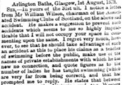 "Arlington Baths, Glasgow, 1 August 1879 Sir, in yours of the 31st July I notice a letter from Mr William Wilson, chairman of the Associated Swimming Clubs of Scotland, on the above sad accident. He makes a suggestion to prevent such accidents which seems to me so highly impracticable that I will not occupy your space in commenting upon the same. I regret very much, however, to see that he should take advantage of such an accident as this to place his claims as a teacher of swimming before the public, make use of the names of private establishments with which he has now no connection, and quote figures as to the number of ladies he has taught swimming (which are very far from being correct), and that has prompted me to reply."