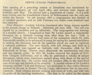 IBROX (United Presbyterian)
The opening of a preaching station at Ibroxholm was sanctioned by Glasgow Presbytery on 11th April 1865, and services were begun on Sabbath, 14th May. The district had a population of 13,000. It is a mile from Govan, and the Established Church of Bellahouston was the only one within the bounds. On 9th January 1866 a congregation was formed of 27 certified members, and on 26th February two elders were ordained and two inducted.
First Minister.— Joseph Leckie, translated after being sixteen months in his second charge at Millport. Admitted, 5th June 1866. The call was signed by 32 members and 44 adherents. The congregation was meeting in a wooden church. I happened to hear Mr Leckie preach a remarkable discourse on a Sabbath evening soon after from the text: "Life is yours." Though the delivery had none of the animation which Dr John Duncan felt needful, as he advanced in years, for setting his mental machinery in motion, the discourse had all the qualities which are sure to captivate a cultured audience. The new church, with 678 sittings, and built at a cost of £6000, was opened on Sabbath, 20th December 1868, by Dr Robertson of Irvine. Eleven years afterwards the membership was 270, and the stipend £500. In 1877 Mr Leckie received the degree of D.D. from Glasgow University, and in 1884 he published a volume of unique discourses, which were sometimes named along with those of his special friend, Dr John Ker. Dr Leckie died, 3rd January 1889, in the sixty-third year of his age and fortieth of his ministry. A second volume of Dr Leckie's sermons, entitled "Life and Religion," was published in 1891, with a Memoir prefixed by his son in Boston Church, Cupar, affectionate but no way over-coloured. Both volumes present striking side-views of truth, and lead into by-paths of far-reaching meditation.